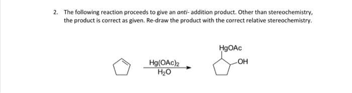 2. The following reaction proceeds to give an anti- addition product. Other than stereochemistry,
the product is correct as given. Re-draw the product with the correct relative stereochemistry.
Hg(OAc)2
H₂O
HgOAc
-OH
