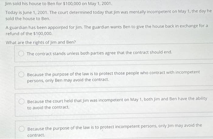 Jim sold his house to Ben for $100,000 on May 1, 2001.
Today is June 1, 2001. The court determined today that Jim was mentally incompetent on May 1, the day he
sold the house to Ben.
A guardian has been appointed for Jim. The guardian wants Ben to give the house back in exchange for a
refund of the $100,000.
What are the rights of Jim and Ben?
The contract stands unless both parties agree that the contract should end.
Because the purpose of the law is to protect those people who contract with incompetent
persons, only Ben may avoid the contract.
Because the court held that Jim was incompetent on May 1, both Jim and Ben have the ability
to avoid the contract.
Because the purpose of the law is to protect incompetent persons, only Jim may avoid the
contract.