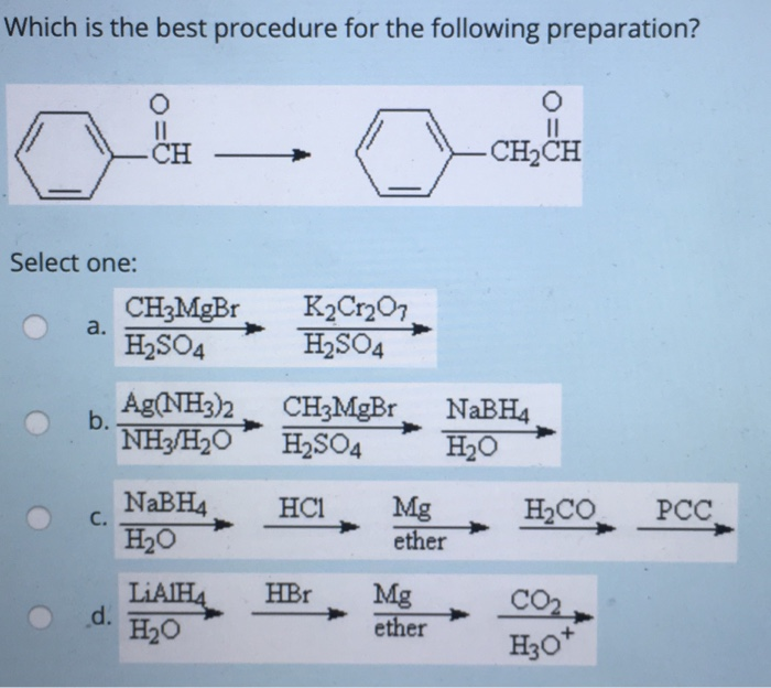 Which is the best procedure for the following preparation?
Select one:
a.
b.
C.
d.
||
-CH
CH₂MgBr
H₂SO4
Ag(NH3)2
NH3H2O
NaBH4
H₂O
LiAlH4
H2O
K₂Cr₂O7
H₂SO4
CH3MgBr
H₂SO4
HC1
Mg
ether
HBr Mg
ether
O
||
-CH₂CH
NaBH4
H₂O
H₂CO
CO₂
H3O+
PCC