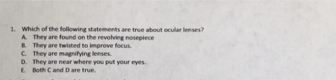 1. Which of the following statements are true about ocular lenses?
A. They are found on the revolving nosepiece
B. They are twisted to improve focus.
C. They are magnifying lenses.
D. They are near where you put your eyes.
E. Both C and D are true.