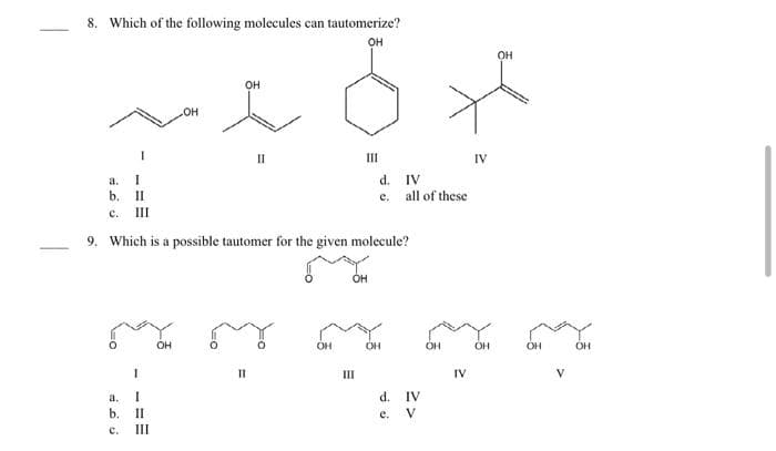 8. Which of the following molecules can tautomerize?
OH
a. I
b.
C.
II
III
a.
b.
c.
I
I
II
III
OH
OH
OH
II
9. Which is a possible tautomer for the given molecule?
III
d.
e.
IV
all of these
OH OH
***
III
d. IV
e. V
OH
IV
IV
OH
OH
OH
V
OH