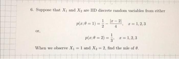 6. Suppose that X₁ and X₂ are IID discrete random variables from either
-12-21₁
or,
p(x;0= 1);
x = 1,2,3
1
3'
When we observe X₁ = 1 and X2 = 2, find the mle of 0.
p(x; 0 = 2)
x = 1,2,3