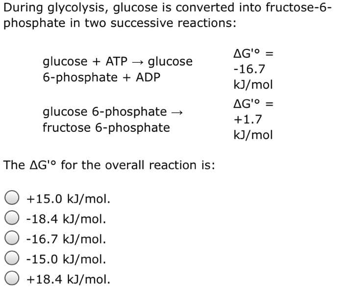 During glycolysis, glucose is converted into fructose-6-
phosphate in two successive reactions:
glucose + ATP glucose
6-phosphate + ADP
glucose 6-phosphate
fructose 6-phosphate
The AG' for the overall reaction is:
+15.0 kJ/mol.
-18.4 kJ/mol.
-16.7 kJ/mol.
→
-15.0 kJ/mol.
+18.4 kJ/mol.
AG¹⁰ =
-16.7
kJ/mol
AG¹⁰ =
+1.7
kJ/mol