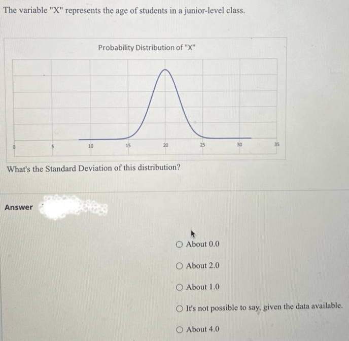 The variable "X" represents the age of students in a junior-level class.
10
Answer
Probability Distribution of "X"
15
20
What's the Standard Deviation of this distribution?
25
O About 0.0
O About 2.0
O About 1.0
30
About 4.0
35
It's not possible to say, given the data available.