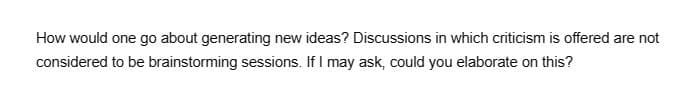 How would one go about generating new ideas? Discussions in which criticism is offered are not
considered to be brainstorming sessions. If I may ask, could you elaborate on this?