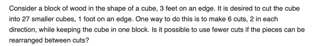 Consider a block of wood in the shape of a cube, 3 feet on an edge. It is desired to cut the cube
into 27 smaller cubes, 1 foot on an edge. One way to do this is to make 6 cuts, 2 in each
direction, while keeping the cube in one block. Is it possible to use fewer cuts if the pieces can be
rearranged between cuts?
