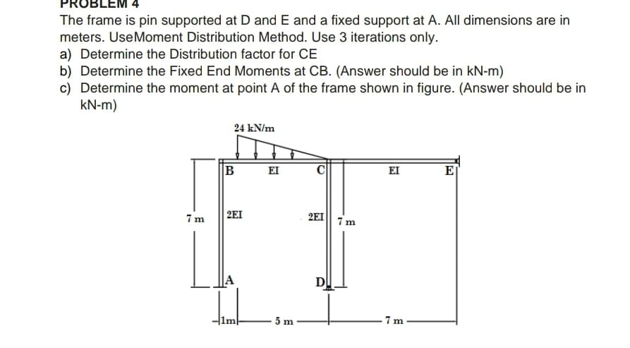 PROBLEM 4
The frame is pin supported at D and E and a fixed support at A. All dimensions are in
meters. Use Moment Distribution Method. Use 3 iterations only.
a) Determine the Distribution factor for CE
b) Determine the Fixed End Moments at CB. (Answer should be in kN-m)
c) Determine the moment at point A of the frame shown in figure. (Answer should be in
kN-m)
7m
24 kN/m
B EI
2EI
1m
5 m
2EI
D
7m
EI
7m
E