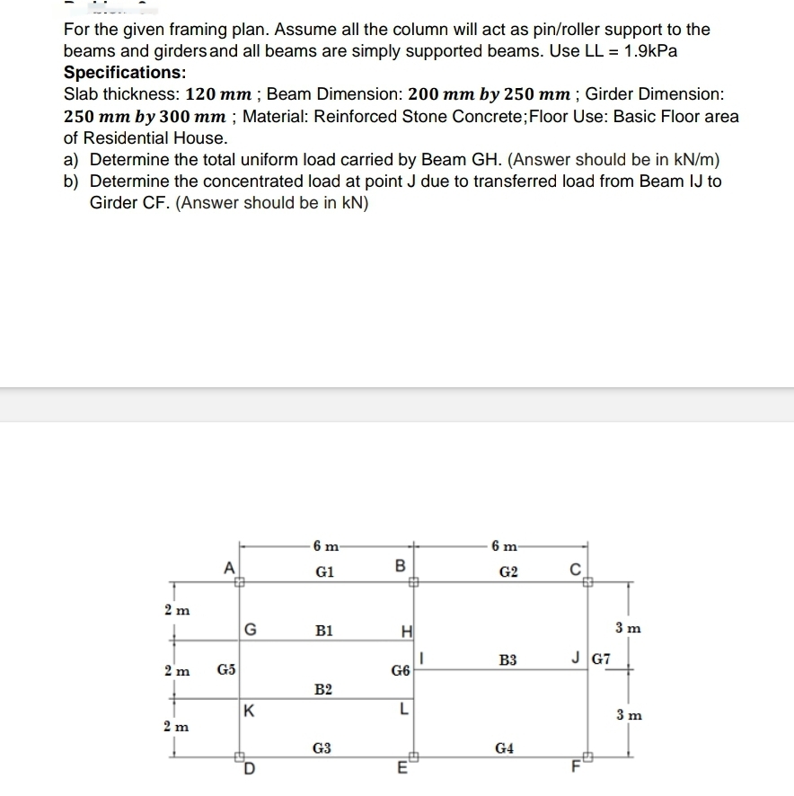 For the given framing plan. Assume all the column will act as pin/roller support to the
beams and girders and all beams are simply supported beams. Use LL = 1.9kPa
Specifications:
Slab thickness: 120 mm; Beam Dimension: 200 mm by 250 mm; Girder Dimension:
250 mm by 300 mm; Material: Reinforced Stone Concrete; Floor Use: Basic Floor area
of Residential House.
a) Determine the total uniform load carried by Beam GH. (Answer should be in kN/m)
b) Determine the concentrated load at point J due to transferred load from Beam IJ to
Girder CF. (Answer should be in kN)
2 m
2 m
2 m
A
G5
G
K
D
6 m-
G1
B1
B2
G3
B
H
G6
L
Tw
E
I
6 m-
G2
B3
G4
C
J G7
60
F
LL
3 m
3 m