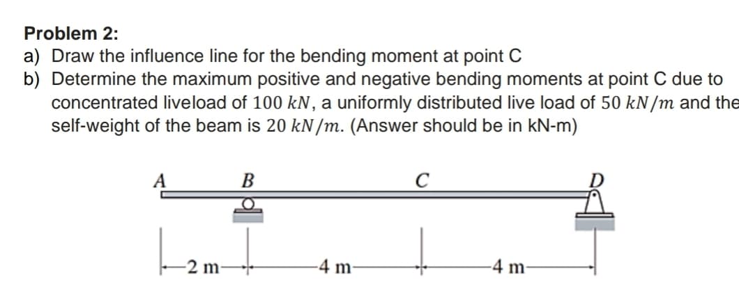 Problem 2:
a) Draw the influence line for the bending moment at point C
b) Determine the maximum positive and negative bending moments at point C due to
concentrated live load of 100 kN, a uniformly distributed live load of 50 kN/m and the
self-weight of the beam is 20 kN/m. (Answer should be in kN-m)
-2 m-
B
O
T
-4 m
-4 m