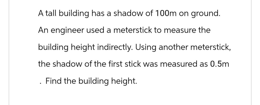 A tall building has a shadow of 100m on ground.
An engineer used a meterstick to measure the
building height indirectly. Using another meterstick,
the shadow of the first stick was measured as 0.5m
Find the building height.