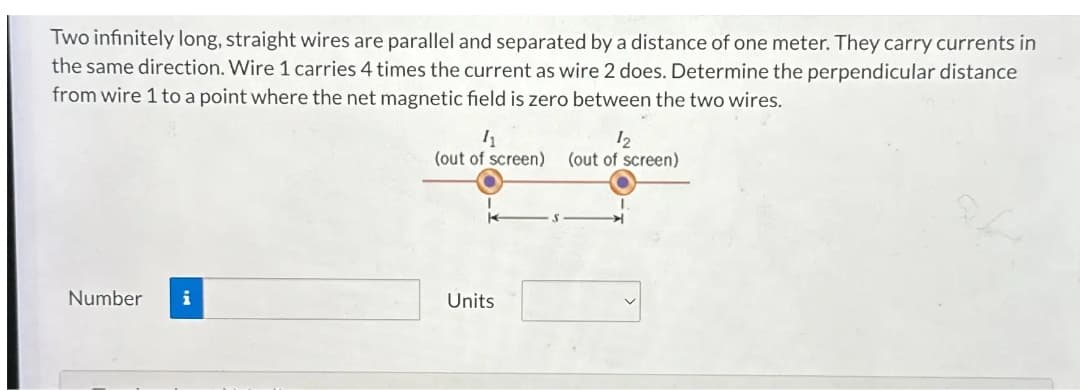 Two infinitely long, straight wires are parallel and separated by a distance of one meter. They carry currents in
the same direction. Wire 1 carries 4 times the current as wire 2 does. Determine the perpendicular distance
from wire 1 to a point where the net magnetic field is zero between the two wires.
11
12
(out of screen) (out of screen)
Number
i
Units