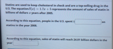 Statins are used to keep cholesterol in check and are a top-selling drug in the
U.S. The equationS(2) = 1.7z + 5 represents the amount of sales of statin in
billions of dollars z years after 2005.
%3D
According to this equation, people in the U.S. spent s
on
statins in the year 2008.
According to this equation, sales of statin will reach 24.01 billion dollars in the
year
