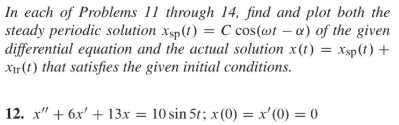 In each of Problems 11 through 14, find and plot both the
steady periodic solution xsp(t) = C cos(@t – a) of the given
|differential equation and the actual solution x(t) = xsp(t) +
Xir (t) that satisfies the given initial conditions.
| 12. x" + 6x' + 13 = 1 0
10 sin 5t; x (0) = x'(0) = 0
