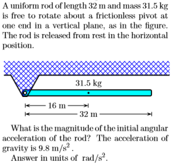 A uniform rod of length 32 m and mass 31.5 kg
is free to rotate about a frictionless pivot at
one end in a vertical plane, as in the figure.
The rod is released from rest in the horizontal
position.
31.5 kg
16 m
32 m
What is the magnitude of the initial angular
acceleration of the rod? The acceleration of
gravity is 9.8 m/s² .
Answer in units of rad/s?.
2
