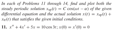 In each of Problems 11 through 14, find and plot both the
steady periodic solution xsp(t) = C cos(@t – a) of the given
|differential equation and the actual solution x(t) = xsp(t) +
Xir (t) that satisfies the given initial conditions.
11. x" + 4x' + 5x = 10 cos 31; x(0) = x'(0) = 0
