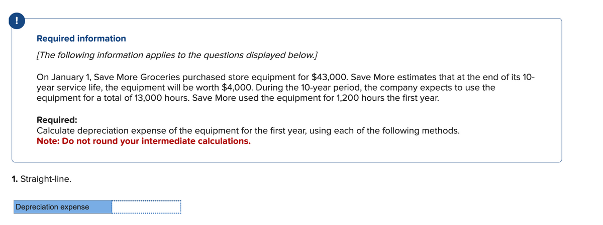--
Required information
[The following information applies to the questions displayed below.]
On January 1, Save More Groceries purchased store equipment for $43,000. Save More estimates that at the end of its 10-
year service life, the equipment will be worth $4,000. During the 10-year period, the company expects to use the
equipment for a total of 13,000 hours. Save More used the equipment for 1,200 hours the first year.
Required:
Calculate depreciation expense of the equipment for the first year, using each of the following methods.
Note: Do not round your intermediate calculations.
1. Straight-line.
Depreciation expense