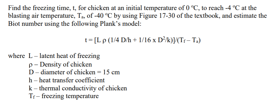 Find the freezing time, t, for chicken at an initial temperature of 0 °C, to reach -4 °C at the
blasting air temperature, Ta, of -40 °C by using Figure 17-30 of the textbook, and estimate the
Biot number using the following Plank's model:
t= [L p (1/4 D/h + 1/16 x D²/k)]/(Tf – Ta)
where L- latent heat of freezing
p- Density of chicken
D– diameter of chicken =15 cm
h – heat transfer coefficient
k - thermal conductivity of chicken
Tf- freezing temperature
