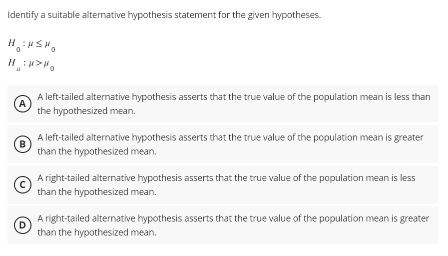 Identify a suitable alternative hypothesis statement for the given hypotheses.
H
H
0
a = M>H。
A
B
C
D
A left-tailed alternative hypothesis asserts that the true value of the population mean is less than
the hypothesized mean.
A left-tailed alternative hypothesis asserts that the true value of the population mean is greater
than the hypothesized mean.
A right-tailed alternative hypothesis asserts that the true value of the population mean is less
than the hypothesized mean.
A right-tailed alternative hypothesis asserts that the true value of the population mean is greater
than the hypothesized mean.
