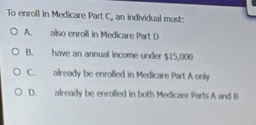 To enroll in Medicare Part C, an individual must:
O A.
also enroll in Medicare Part D
OB.
have an annual income under $15,000
O C.
already be enrolled in Medicare Part A only
O D.
already be enrolled in both Medicare Parts A and B