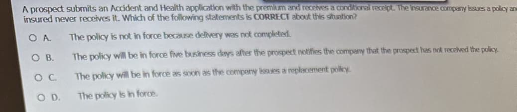 A prospect submits an Accident and Health application with the premium and receives a conditional receipt. The insurance company issues a policy and
insured never receives it. Which of the following statements is CORRECT about this situation?
OA.
The policy is not in force because delivery was not completed.
The policy will be in force five business days after the prospect notifies the company that the prospect has not received the policy.
The policy will be in force as soon as the company issues a replacement policy.
The policy is in force.
O B.
O C
O. D.