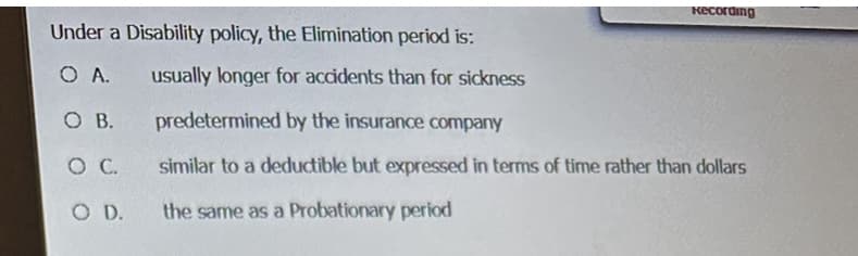 Under a Disability policy, the Elimination period is:
O A.
O B.
O C.
O D.
Recording
usually longer for accidents than for sickness
predetermined by the insurance company
similar to a deductible but expressed in terms of time rather than dollars
the same as a Probationary period