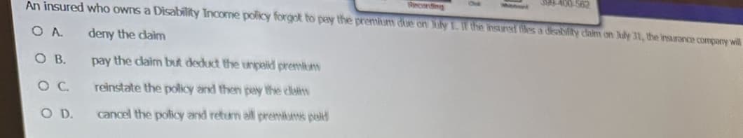 An insured who owns a Disability Income policy forgot to pay the premium due on July 1. If the insured tiles a disability daim on July 31, the insurance company will
O A. deny the claim
O B.
O C.
O D.
pay the claim but deduct the unpaid premium
reinstate the policy and then pay the dam
cancel the policy and return all premiums peld