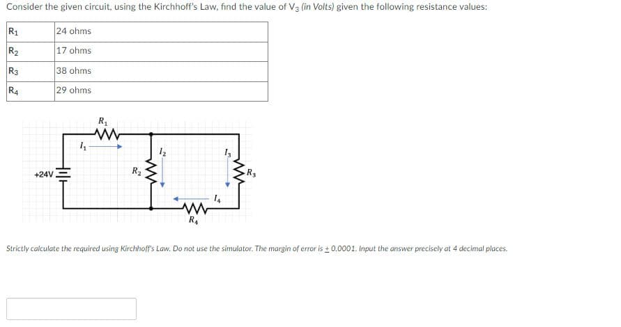 Consider the given circuit, using the Kirchhoff's Law, find the value of V3 (in Volts) given the following resistance values:
R1
24 ohms
R2
17 ohms
R3
38 ohms
R4
29 ohms
R
14
+24V
R2
R3
R4
Strictly calculate the required using Kirchhoff's Law. Do not use the simulator. The margin of error is + 0.0001. Input the answer precisely at 4 decimal places.
