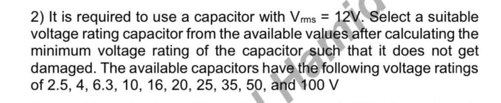 2) It is required to use a capacitor with Vms = 12V. Select a suitable
voltage rating capacitor from the available values after calculating the
minimum voltage rating of the capacitor such that it does not get
damaged. The available capacitors have the following voltage ratings
of 2.5, 4, 6.3, 10, 16, 20, 25, 35, 50, and 100 V
%3D

