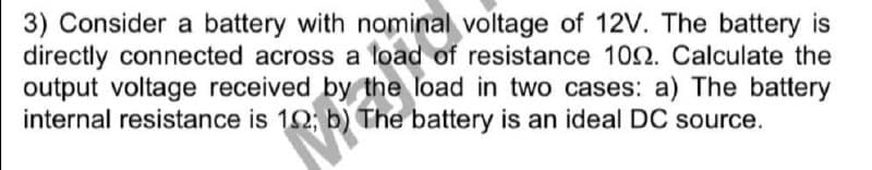3) Consider a battery with nominal voltage of 12V. The battery is
directly connected across a load of resistance 102. Calculate the
output voltage received by the load in two cases: a) The battery
internal resistance is 12; b) The battery is an ideal DC source.
