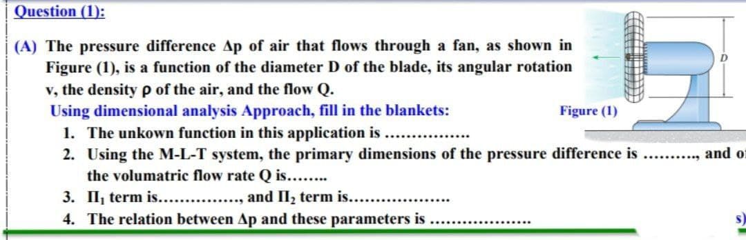 Question (1):
(A) The pressure difference Ap of air that flows through a fan, as shown in
Figure (1), is a function of the diameter D of the blade, its angular rotation
v, the density p of the air, and the flow Q.
Using dimensional analysis Approach, fill in the blankets:
1. The unkown function in this application is
2. Using the M-L-T system, the primary dimensions of the pressure difference is
the volumatric flow rate Q is...
3. II, term is. ., and II, term is....
4. The relation between Ap and these parameters is
Figure (1)
........... and o
于
生期 女
