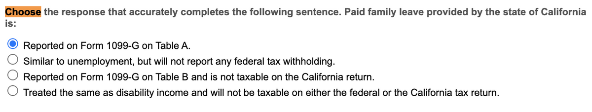 Choose the response that accurately completes the following sentence. Paid family leave provided by the state of California
is:
Reported on Form 1099-G on Table A.
Similar to unemployment, but will not report any federal tax withholding.
Reported on Form 1099-G on Table B and is not taxable on the California return.
Treated the same as disability income and will not be taxable on either the federal or the California tax return.