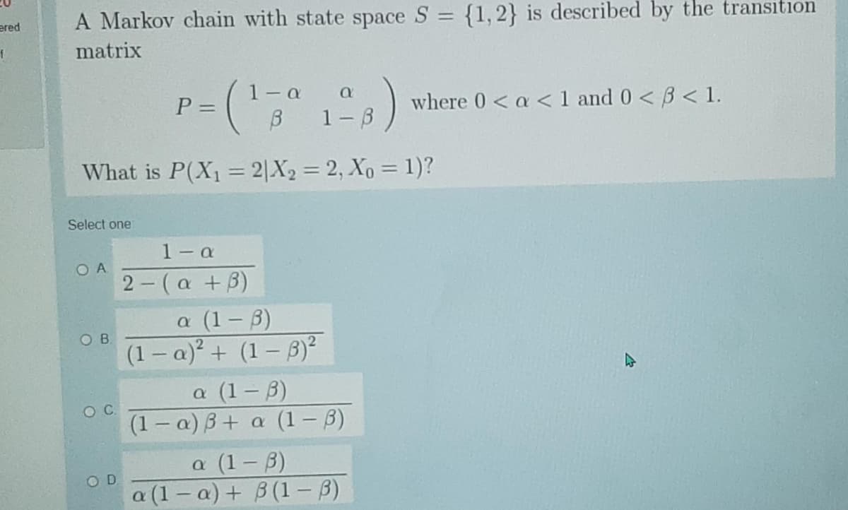 ered
A Markov chain with state space S = {1,2} is described by the transition
matrix
1-a
P =
where 0< a < 1 and 0< B < 1.
1-3
What is P(X1 = 2|X2 = 2, Xo = 1)?
%3D
Select one
1- a
2- (a +B)
O A
a (1-3)
(1 – a)² + (1 – B)²
a (1- B)
(1 – a) B+ a (1 – B)
ов
a (1-3)
a (1-a)+ B (1 - B)
OD
