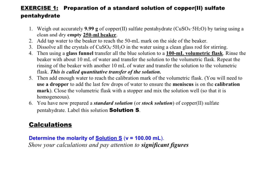EXERCISE 1: Preparation of a standard solution of copper(II) sulfate
pentahydrate
1. Weigh out accurately 9.99 g of copper(II) sulfate pentahydrate (CUSO4-5H2O) by taring using a
clean and dry empty 250-ml beaker.
2. Add tap water to the beaker to reach the 50-mL mark on the side of the beaker.
3. Dissolve all the crystals of CuSO4-5H2O in the water using a clean glass rod for stirring.
4. Then using a glass funnel transfer all the blue solution to a 100-mL volumetric flask. Rinse the
beaker with about 10 mL of water and transfer the solution to the volumetric flask. Repeat the
rinsing of the beaker with another 10 mL of water and transfer the solution to the volumetric
flask. This is called quantitative transfer of the solution.
5. Then add enough water to reach the calibration mark of the volumetric flask. (You will need to
use a dropper to add the last few drops of water to ensure the meniscus is on the calibration
mark). Close the volumetric flask with a stopper and mix the solution well (so that it is
homogeneous).
6. You have now prepared a standard solution (or stock solution) of copper(II) sulfate
pentahydrate. Label this solution Solution S.
Calculations
Determine the molarity of Solution S (v = 100.00 mL).
Show your calculations and pay attention to significant figures
