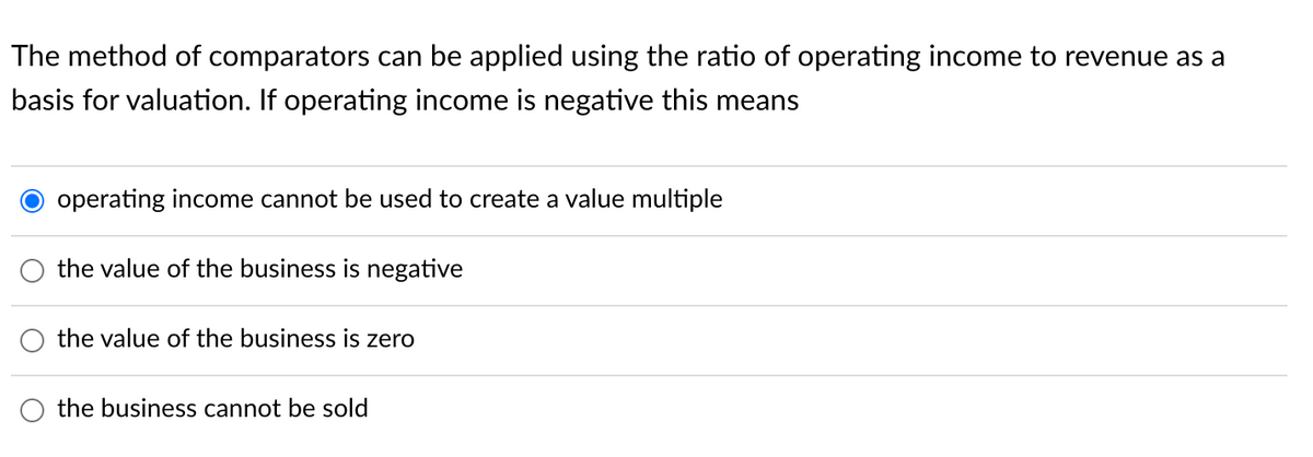 The method of comparators can be applied using the ratio of operating income to revenue as a
basis for valuation. If operating income is negative this means
operating income cannot be used to create a value multiple
the value of the business is negative
the value of the business is zero
the business cannot be sold
