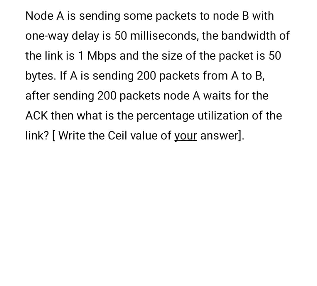 Node A is sending some packets to node B with
one-way delay is 50 milliseconds, the bandwidth of
the link is 1 Mbps and the size of the packet is 50
bytes. If A is sending 200 packets from A to B,
after sending 200 packets node A waits for the
ACK then what is the percentage utilization of the
link? [ Write the Ceil value of your answer].
