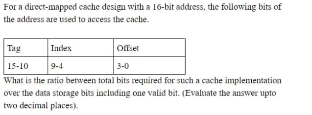 For a direct-mapped cache design with a 16-bit address, the following bits of
the address are used to access the cache.
Tag
Index
Offset
15-10
9-4
3-0
What is the ratio between total bits required for such a cache implementation
over the data storage bits including one valid bit. (Evaluate the answer upto
two decimal places).
