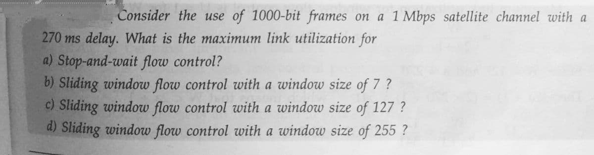 Consider the use of 1000-bit frames on a 1 Mbps satellite channel with a
270 ms delay. What is the maximum link utilization for
a) Stop-and-wait flow control?
b) Sliding window flow control with a window size of 7 ?
c) Sliding window flow control with a window size of 127 ?
d) Sliding window flow control with a window size of 255 ?
