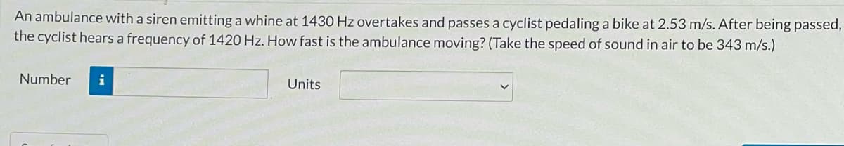 An ambulance with a siren emitting a whine at 1430 Hz overtakes and passes a cyclist pedaling a bike at 2.53 m/s. After being passed,
the cyclist hears a frequency of 1420 Hz. How fast is the ambulance moving? (Take the speed of sound in air to be 343 m/s.)
Number
i
Units
