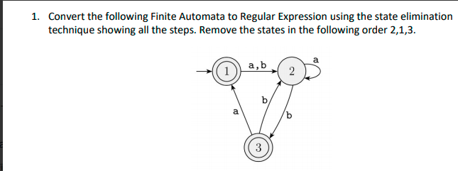 1. Convert the following Finite Automata to Regular Expression using the state elimination
technique showing all the steps. Remove the states in the following order 2,1,3.
(1)
a,b
2
b,
a
3
