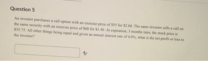 Question 5
An investor purchases a call option with an exercise price of $55 for $2.60. The same investor sells a call on
the same security with an exercise price of $60 for $1.40. At expiration, 3 months later, the stock price is
$55.75. All other things being equal and given an annual interest rate of 4.0%, what is the net profit or loss to
the investor?
