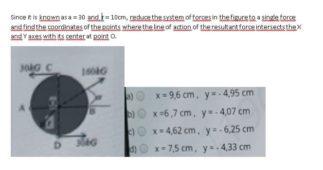 Since it is knowwnas a = 30 andt= 10cm, reduce the system of forces in the figure to a single force
ww
and find the coordinates of the points where the line of action of the resultant force intersects theX
and Y axes with its center at point O.
wwww
30G C
160AG
a)
x = 9,6 cm, y= - 4,95 cm
b) x=6,7 cm, y=-4,07 cm
C)O x=4,62 cm, y= -6,25 cm
D.
d) O x 7,5 cm, y=-4,33 cm

