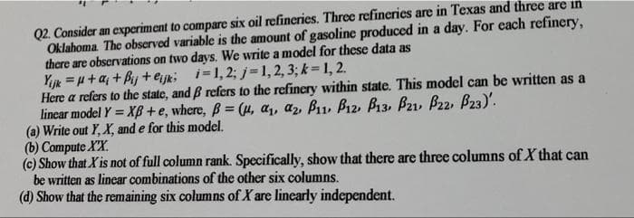 Q2. Consider an experiment to compare six oil refineries. Three refineries are in Texas and three are in
Oklahoma The observed variable is the amount of gasoline produced in a day. For each refinery,
there are obscrvations on two days. We write a model for these data as
Yjk =H+a; + Bij +ejk; i=1, 2;j=1,2, 3; k= 1, 2.
Here a refers to the state, and B refers to the refinery within state. This model can be written as a
lincar model Y = XBß+e, where, B = (µ, a,, az, B11, Bı2, B13, B21, B22, B23)'.
(a) Write out Y, X, and e for this model.
(b) Compute XX.
(c) Show that X is not of full column rank. Specifically, show that there are three columns of X that can
be written as linear combinations of the other six columns.
(d) Show that the remaining six columns of X are linearly independent.
%3D

