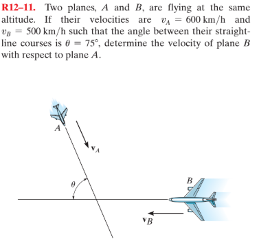 R12–11. Two planes, A and B, are flying at the same
altitude. If their velocities are vA = 600 km/h and
Vg = 500 km/h such that the angle between their straight-
line courses is e = 75°, determine the velocity of plane B
with respect to plane A.
B.
VB
