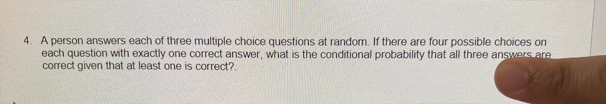 4. A person answers each of three multiple choice questions at random. If there are four possible choices on
each question with exactly one correct answer, what is the conditional probability that all three answers are
correct given that at least one is correct?.