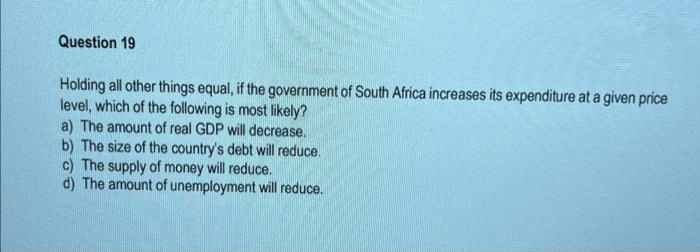 Question 19
Holding all other things equal, if the government of South Africa increases its expenditure at a given price
level, which of the following is most likely?
a) The amount of real GDP will decrease.
b) The size of the country's debt will reduce.
c) The supply of money will reduce.
d) The amount of unemployment will reduce.