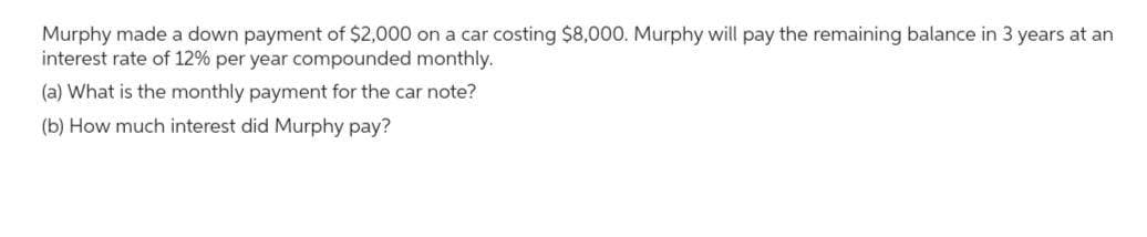 Murphy made a down payment of $2,000 on a car costing $8,000. Murphy will pay the remaining balance in 3 years at an
interest rate of 12% per year compounded monthly.
(a) What is the monthly payment for the car note?
(b) How much interest did Murphy pay?