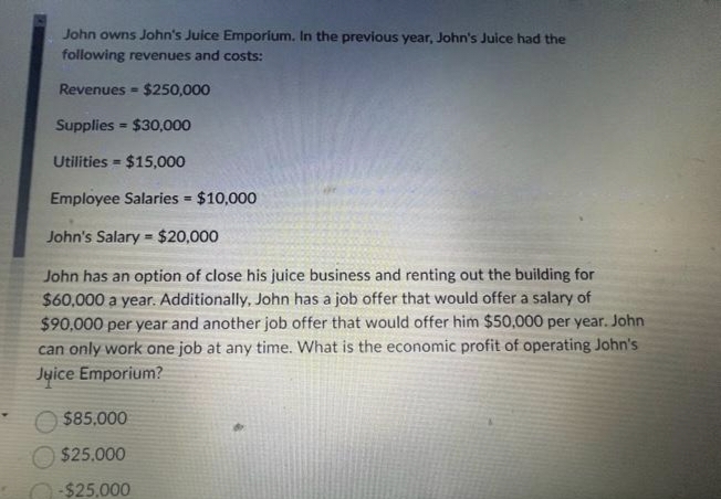 John owns John's Juice Emporium. In the previous year, John's Juice had the
following revenues and costs:
Revenues $250,000
Supplies $30,000
Utilities $15,000
Employee Salaries = $10,000
John's Salary = $20,000
John has an option of close his juice business and renting out the building for
$60,000 a year. Additionally, John has a job offer that would offer a salary of
$90,000 per year and another job offer that would offer him $50,000 per year. John
can only work one job at any time. What is the economic profit of operating John's
Juice Emporium?
=
=
$85,000
$25,000
-$25,000
=