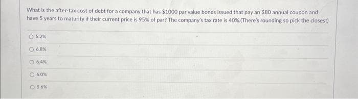 What is the after-tax cost of debt for a company that has $1000 par value bonds issued that pay an $80 annual coupon and
have 5 years to maturity if their current price is 95% of par? The company's tax rate is 40%. (There's rounding so pick the closest)
5.2%
O 6.8%
O 6.4%
O 6.0%
O 5.6%