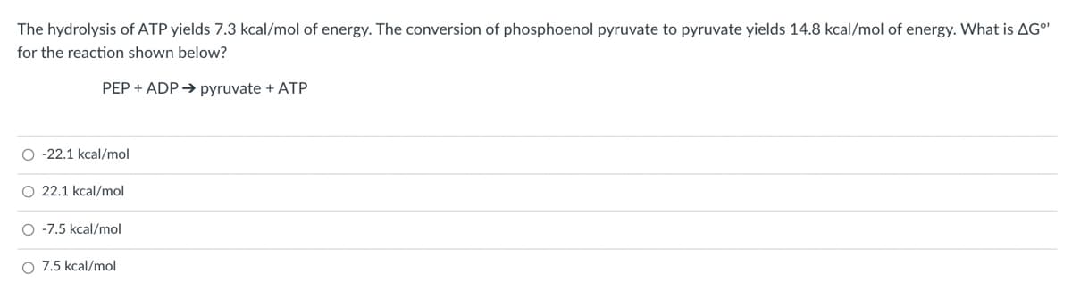 The hydrolysis of ATP yields 7.3 kcal/mol of energy. The conversion of phosphoenol pyruvate to pyruvate yields 14.8 kcal/mol of energy. What is AG
for the reaction shown below?
PEP + ADP→ pyruvate + ATP
O -22.1 kcal/mol
O 22.1 kcal/mol
O -7.5 kcal/mol
O 7.5 kcal/mol
