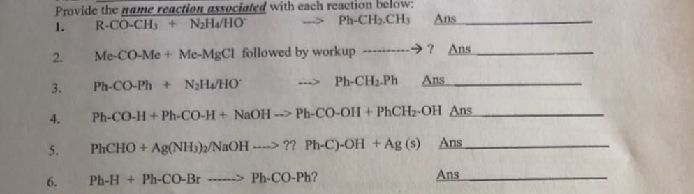 Provide the name reaction associated with each reaction below:
R-CO-CH3 + N2Ha/HO"
1.
--> Ph-CH2.CH3
Ans
2.
Me-CO-Me + Me-MgCl followed by workup ----------→? Ans
3.
Ph-CO-Ph + N2H4/HO"
-->
Ph-CH2.Ph
Ans
4.
Ph-CO-H + Ph-CO-H+ NAOH --> Ph-CO-OH + PhCH2-OH Ans
5.
PHCHO + Ag(NH3)2/NAOH
----> ?? Ph-C)-OH + Ag (s) Ans
6.
Ph-H + Ph-CO-Br ------> Ph-CO-Ph?
Ans

